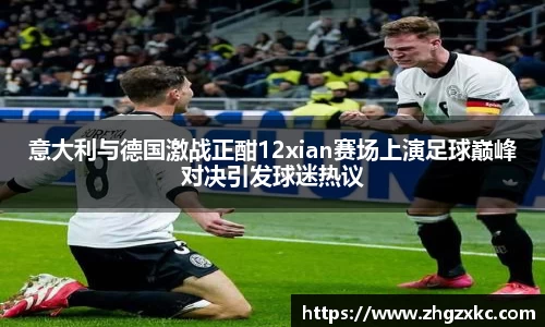 意大利与德国激战正酣12xian赛场上演足球巅峰对决引发球迷热议
