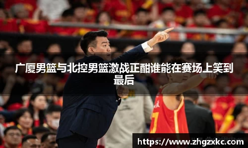 广厦男篮与北控男篮激战正酣谁能在赛场上笑到最后